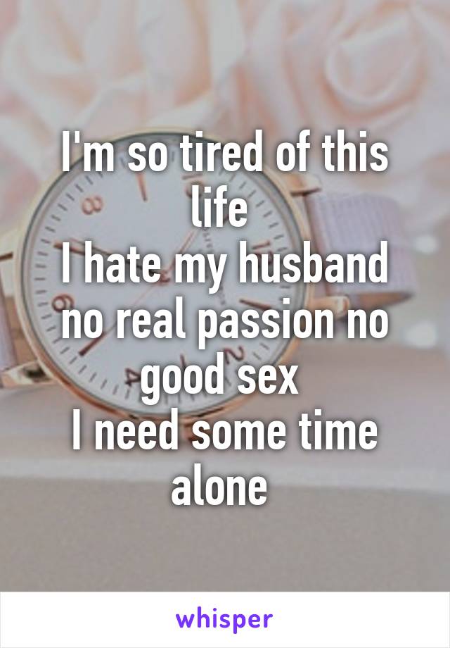 I'm so tired of this life 
I hate my husband no real passion no good sex 
I need some time alone 