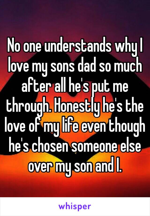 No one understands why I love my sons dad so much after all he's put me through. Honestly he's the love of my life even though he's chosen someone else over my son and I. 