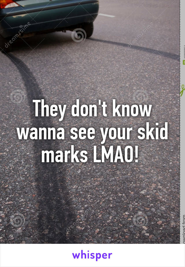 They don't know wanna see your skid marks LMAO! 