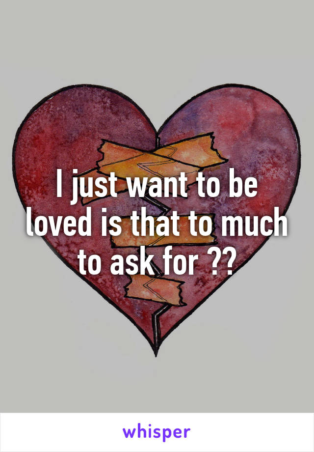 I just want to be loved is that to much to ask for ??