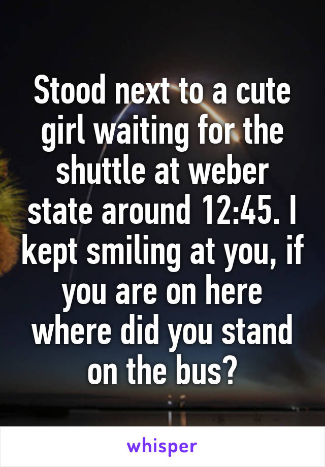 Stood next to a cute girl waiting for the shuttle at weber state around 12:45. I kept smiling at you, if you are on here where did you stand on the bus?