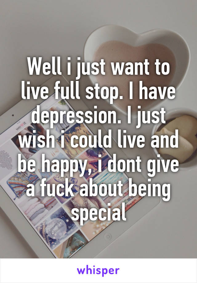 Well i just want to live full stop. I have depression. I just wish i could live and be happy, i dont give a fuck about being special