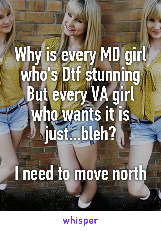 Why is every MD girl who's Dtf stunning
But every VA girl who wants it is just...bleh?

I need to move north