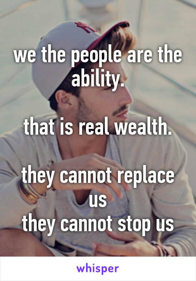 we the people are the ability.

that is real wealth.

they cannot replace us
they cannot stop us