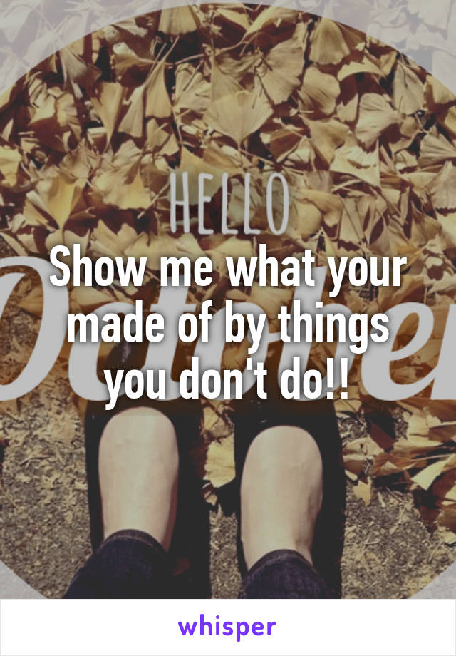 Show me what your made of by things you don't do!!