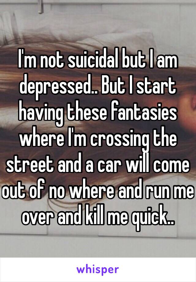 I'm not suicidal but I am depressed.. But I start having these fantasies where I'm crossing the street and a car will come out of no where and run me over and kill me quick.. 