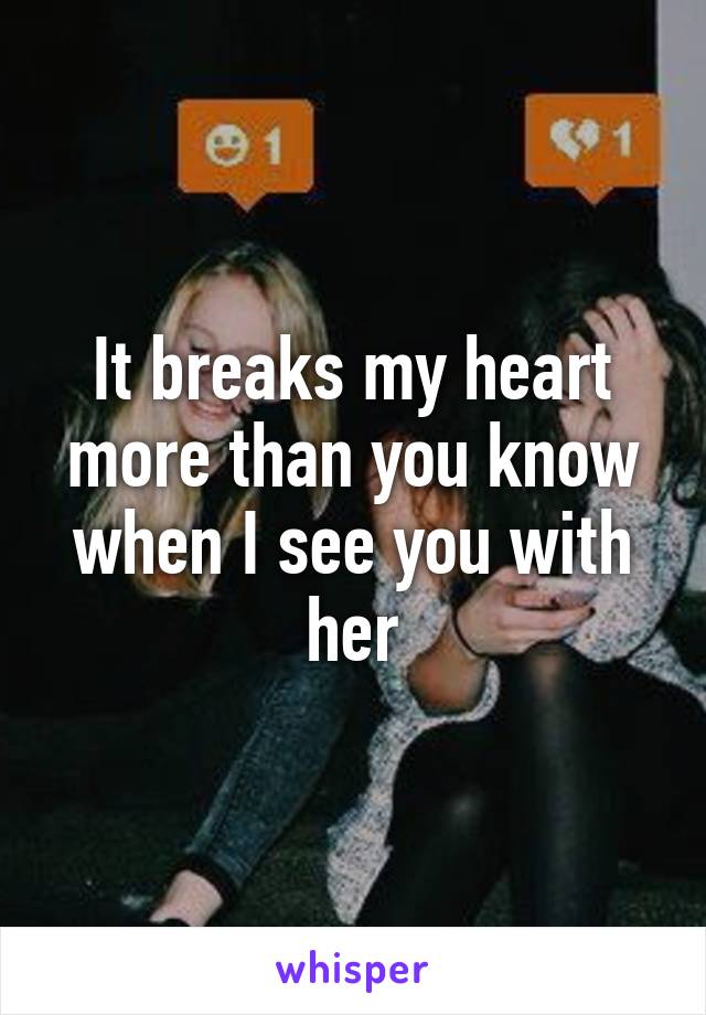 It breaks my heart more than you know when I see you with her