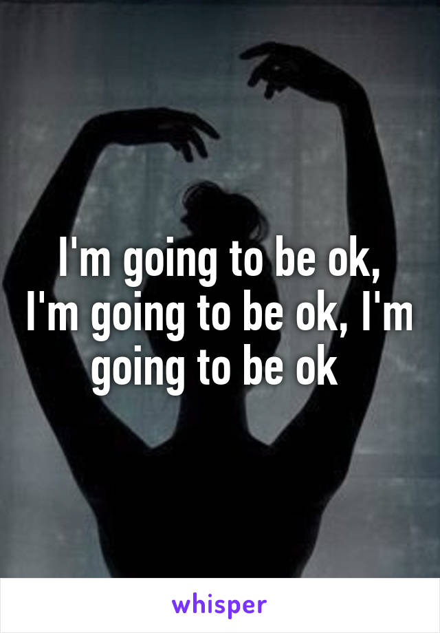 I'm going to be ok, I'm going to be ok, I'm going to be ok 