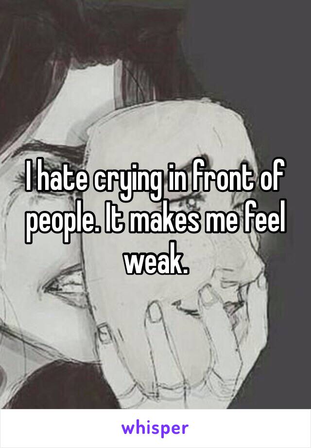 I hate crying in front of people. It makes me feel weak.