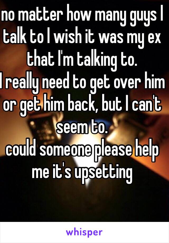 no matter how many guys I talk to I wish it was my ex that I'm talking to. 
I really need to get over him or get him back, but I can't seem to. 
could someone please help me it's upsetting 
