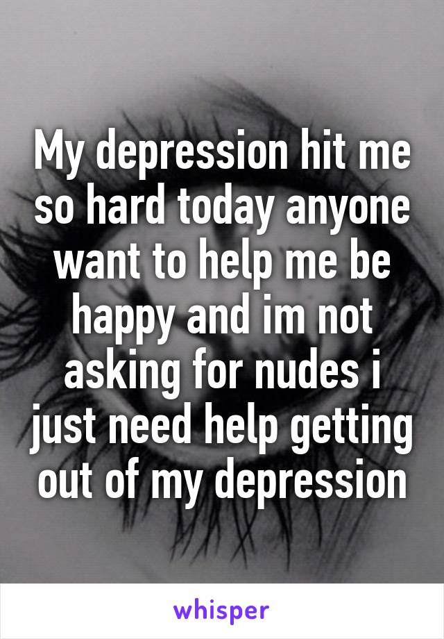 My depression hit me so hard today anyone want to help me be happy and im not asking for nudes i just need help getting out of my depression