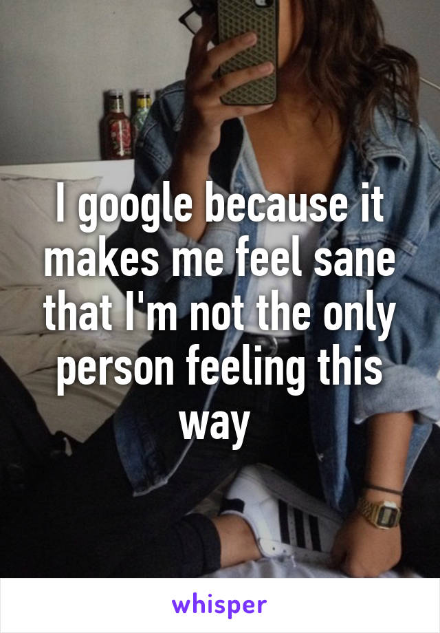 I google because it makes me feel sane that I'm not the only person feeling this way 