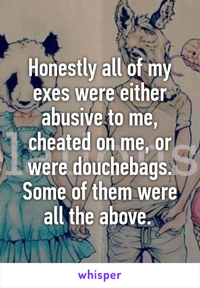 Honestly all of my exes were either abusive to me, cheated on me, or were douchebags. Some of them were all the above. 