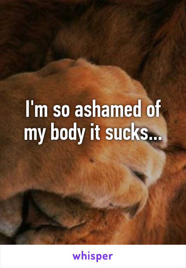 I'm so ashamed of my body it sucks...
