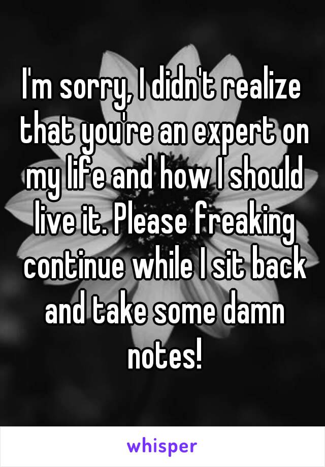 I'm sorry, I didn't realize that you're an expert on my life and how I should live it. Please freaking continue while I sit back and take some damn notes!