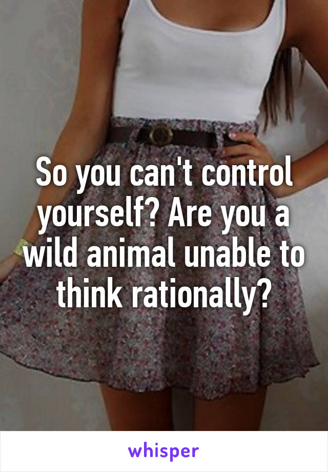 So you can't control yourself? Are you a wild animal unable to think rationally?