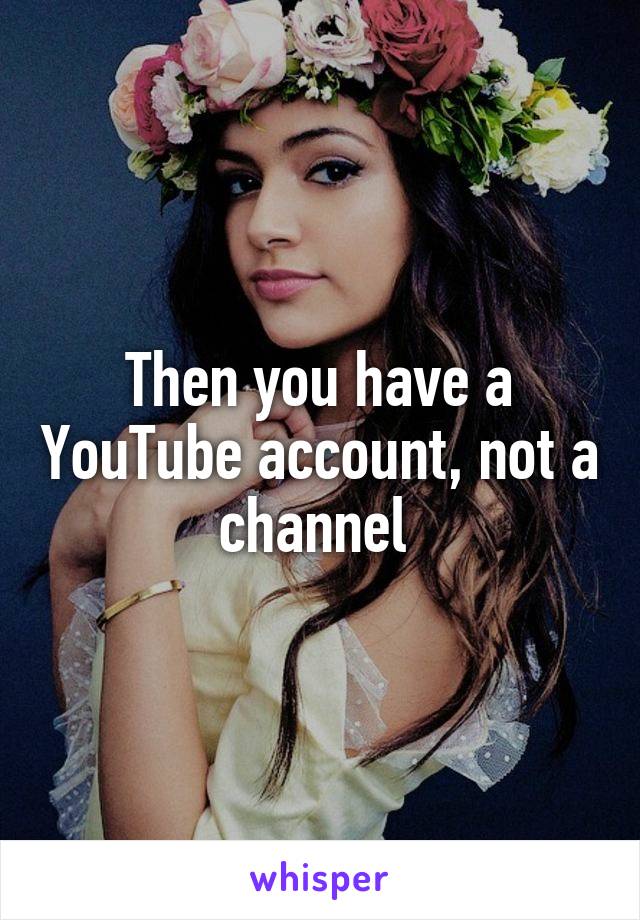 Then you have a YouTube account, not a channel 