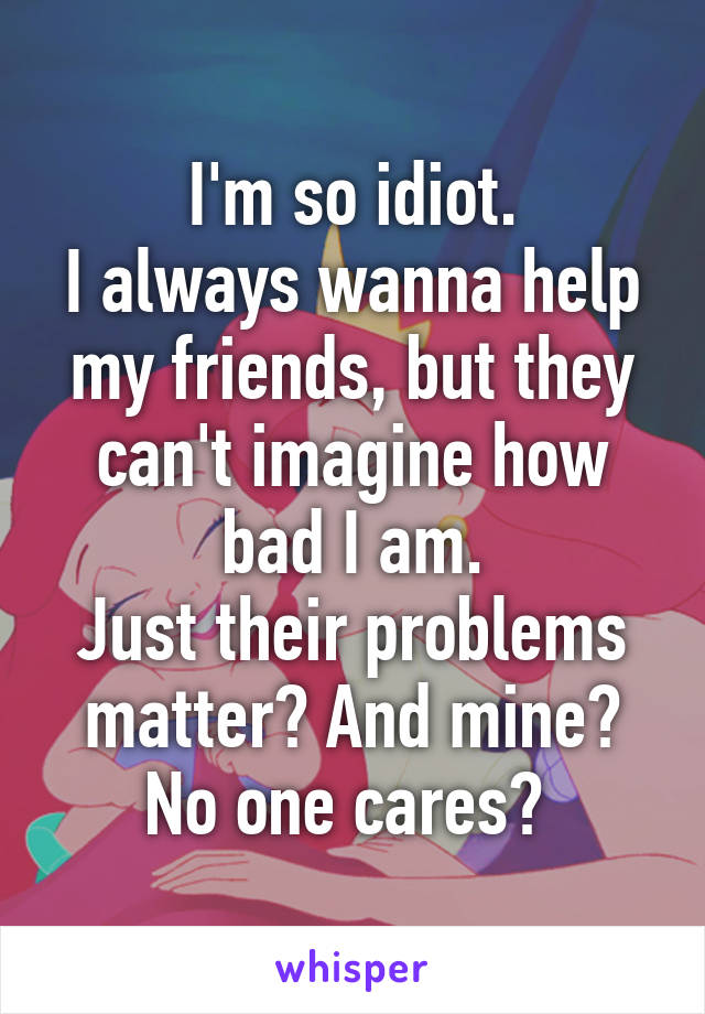 I'm so idiot.
I always wanna help my friends, but they can't imagine how bad I am.
Just their problems matter? And mine? No one cares? 