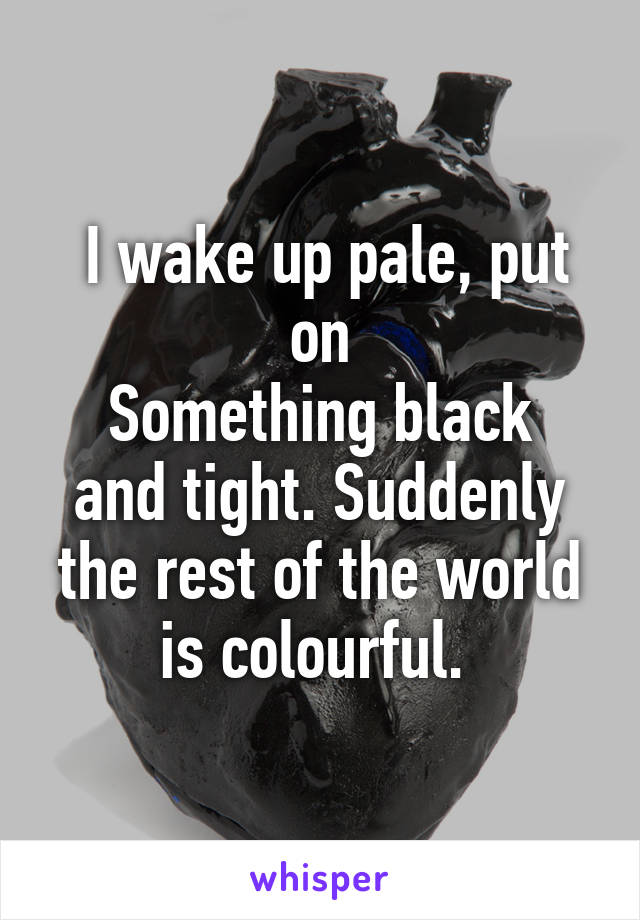  I wake up pale, put on
Something black and tight. Suddenly the rest of the world is colourful. 