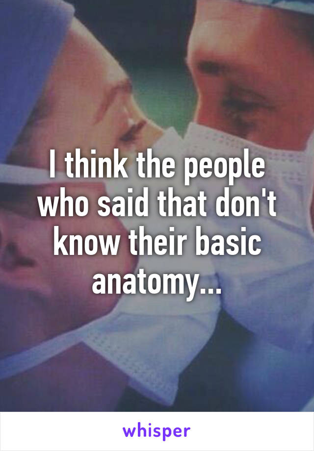 I think the people who said that don't know their basic anatomy...