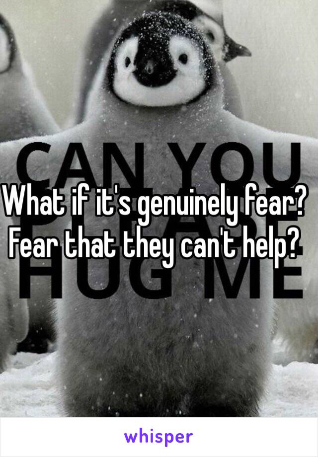 What if it's genuinely fear?
Fear that they can't help?