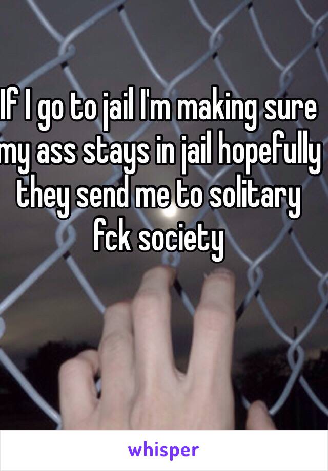 If I go to jail I'm making sure my ass stays in jail hopefully they send me to solitary fck society 