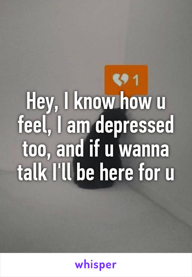 Hey, I know how u feel, I am depressed too, and if u wanna talk I'll be here for u