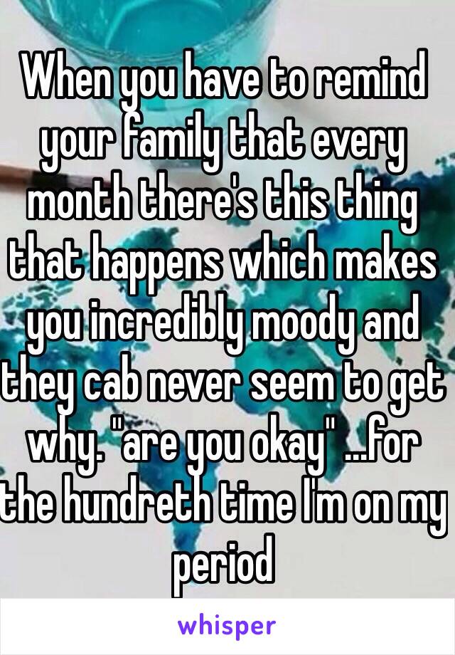 When you have to remind your family that every month there's this thing that happens which makes you incredibly moody and they cab never seem to get why. "are you okay" ...for the hundreth time I'm on my period 