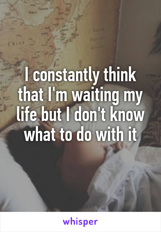 I constantly think that I'm waiting my life but I don't know what to do with it
