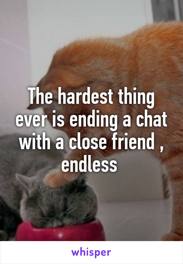 The hardest thing ever is ending a chat with a close friend , endless 