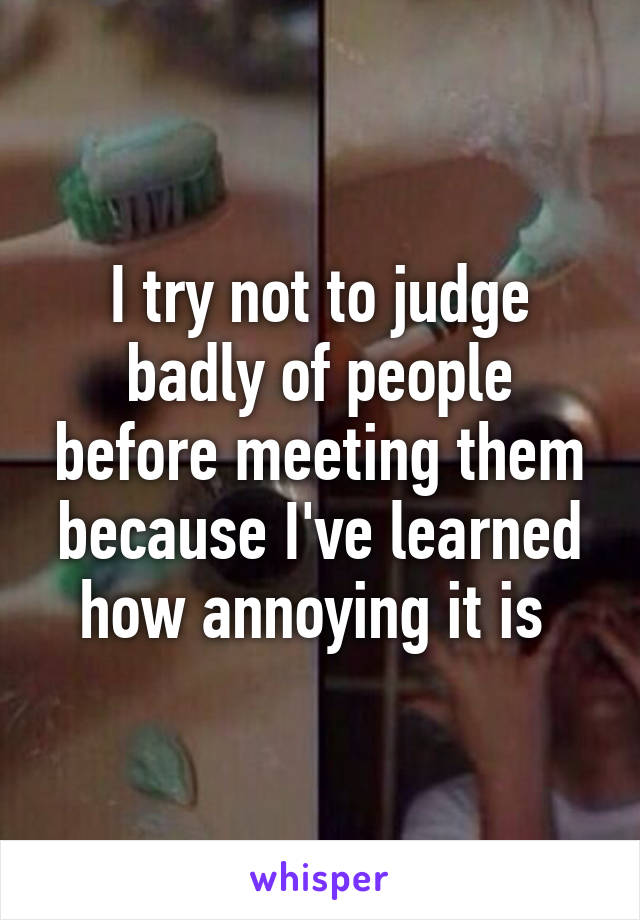 I try not to judge badly of people before meeting them because I've learned how annoying it is 