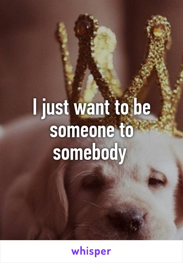 I just want to be someone to somebody 