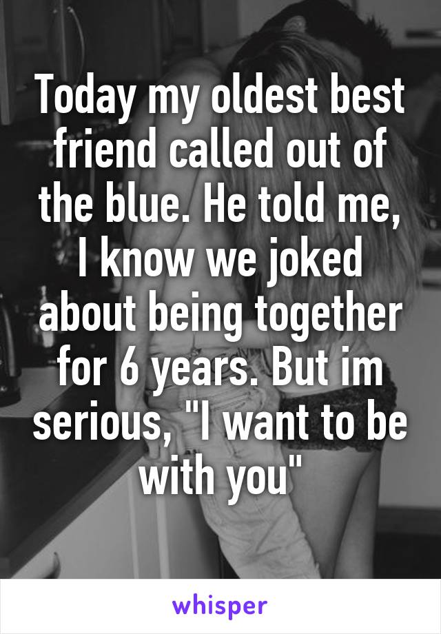 Today my oldest best friend called out of the blue. He told me, I know we joked about being together for 6 years. But im serious, "I want to be with you"
