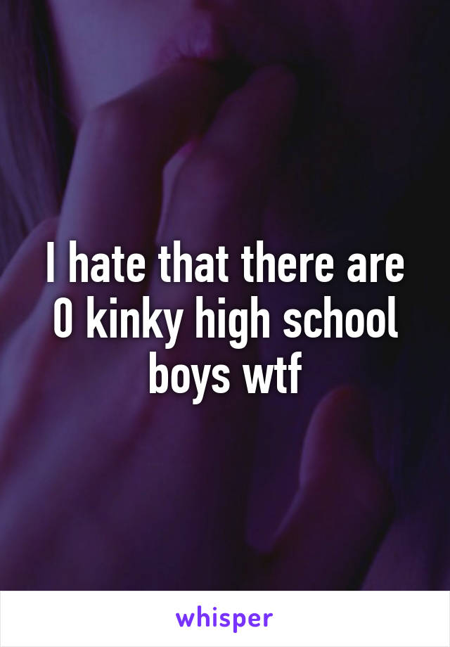 I hate that there are 0 kinky high school boys wtf