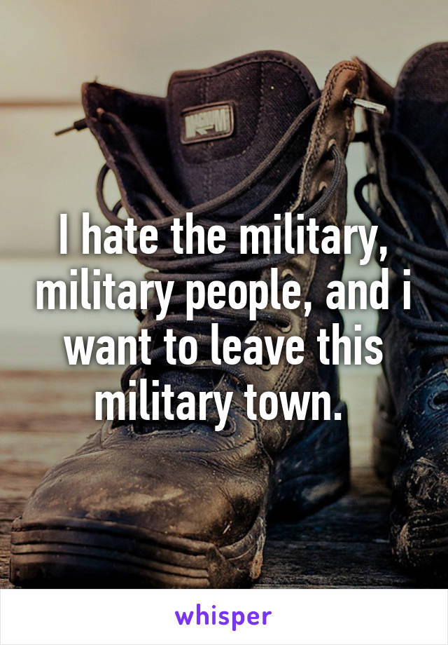 I hate the military, military people, and i want to leave this military town. 