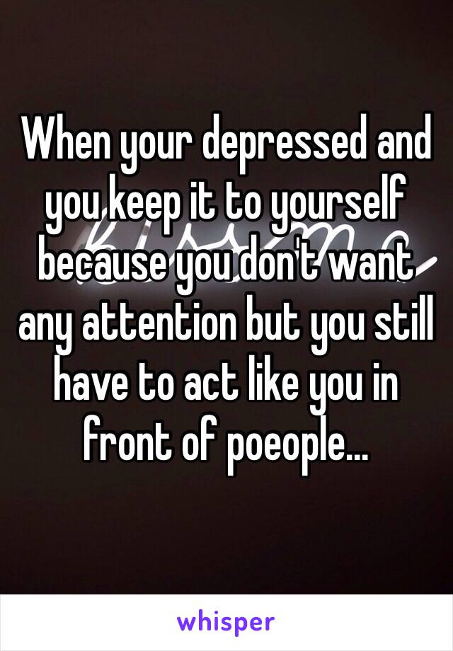 When your depressed and you keep it to yourself because you don't want any attention but you still have to act like you in front of poeople...