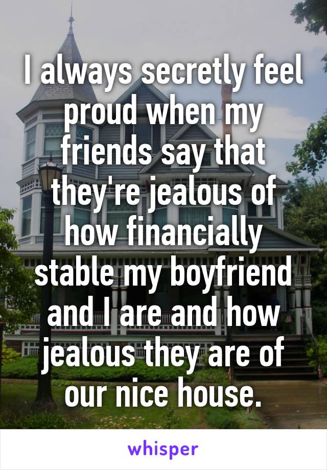 I always secretly feel proud when my friends say that they're jealous of how financially stable my boyfriend and I are and how jealous they are of our nice house.