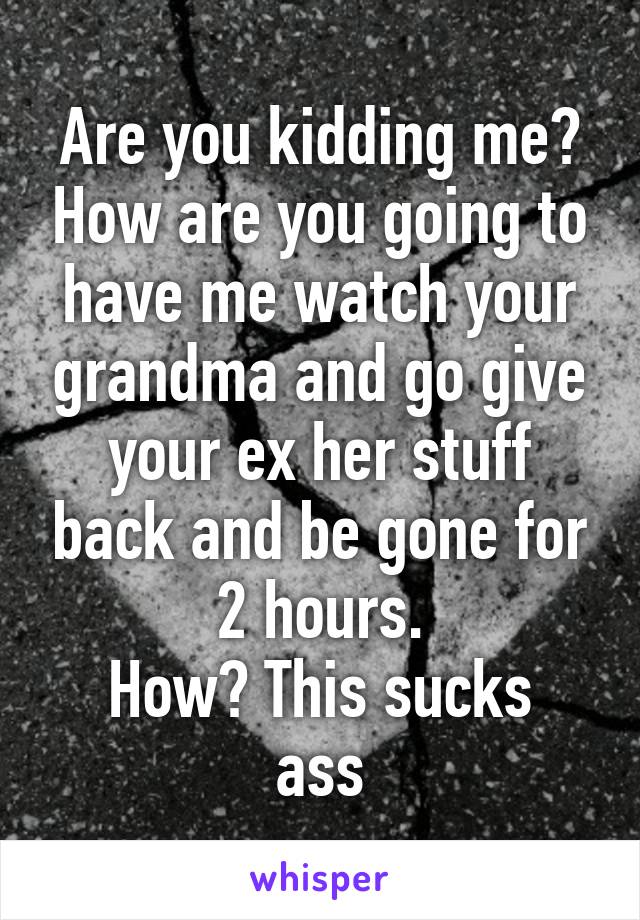 Are you kidding me? How are you going to have me watch your grandma and go give your ex her stuff back and be gone for 2 hours.
How? This sucks ass