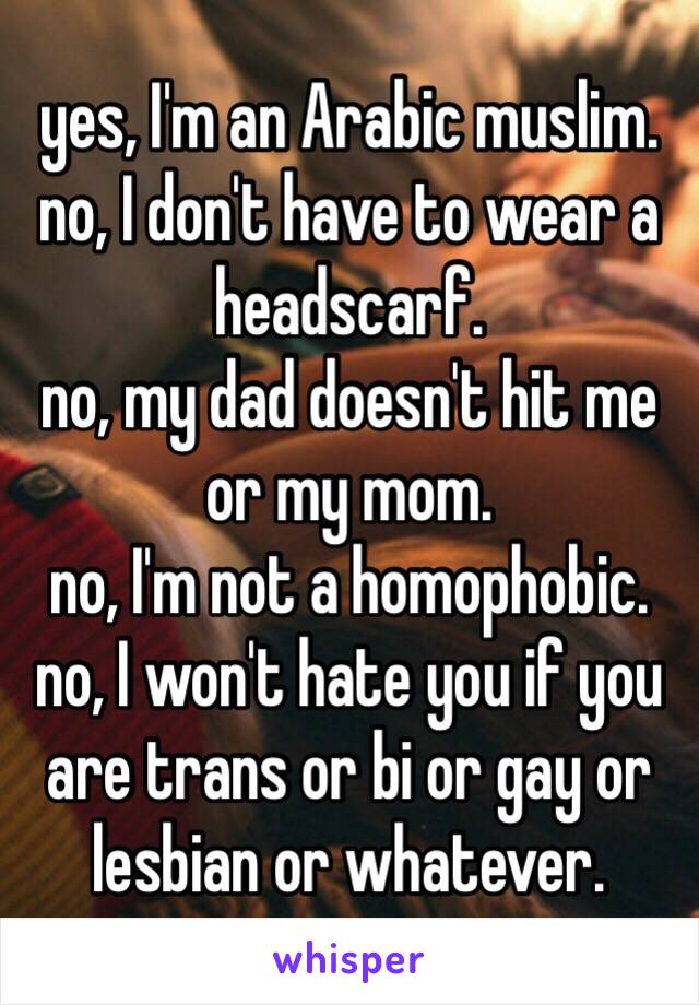 yes, I'm an Arabic muslim.
no, I don't have to wear a headscarf.
no, my dad doesn't hit me or my mom.
no, I'm not a homophobic.
no, I won't hate you if you are trans or bi or gay or lesbian or whatever.