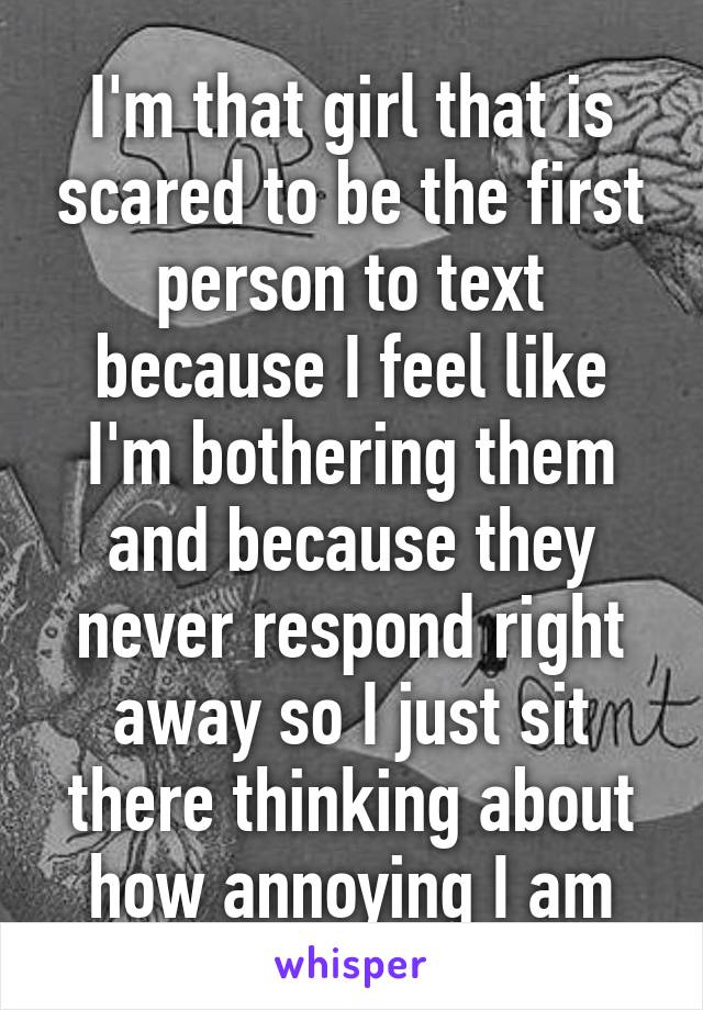 I'm that girl that is scared to be the first person to text because I feel like I'm bothering them and because they never respond right away so I just sit there thinking about how annoying I am