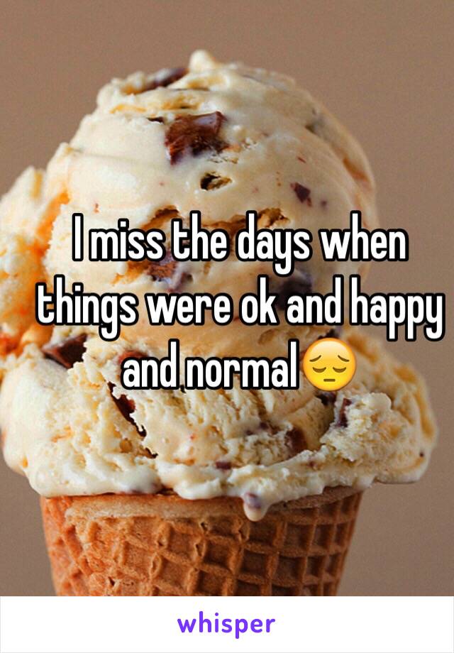 I miss the days when things were ok and happy and normal😔