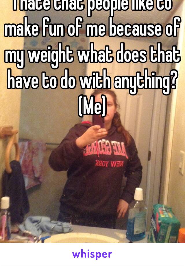 I hate that people like to make fun of me because of my weight what does that have to do with anything?
(Me)