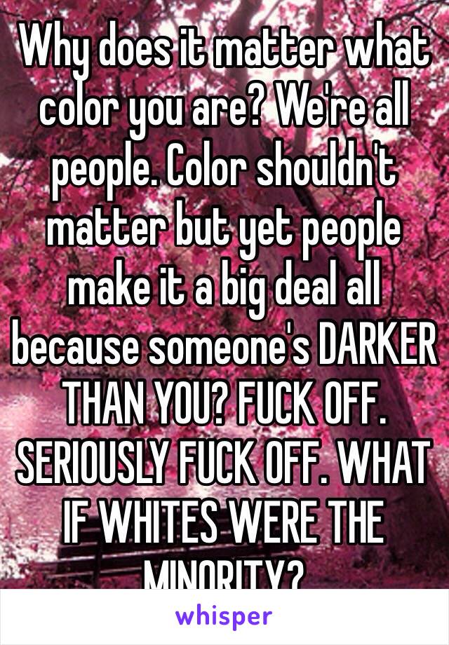 Why does it matter what color you are? We're all people. Color shouldn't matter but yet people make it a big deal all because someone's DARKER THAN YOU? FUCK OFF. SERIOUSLY FUCK OFF. WHAT  IF WHITES WERE THE MINORITY? 