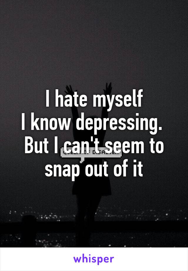 I hate myself
I know depressing. 
But I can't seem to snap out of it