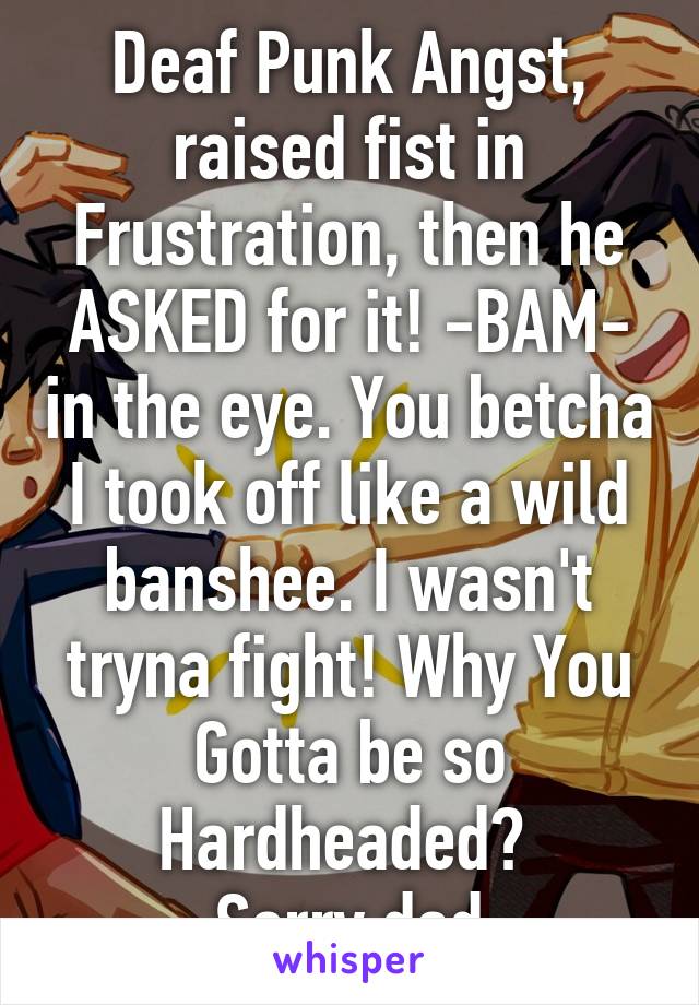 Deaf Punk Angst, raised fist in Frustration, then he ASKED for it! -BAM- in the eye. You betcha I took off like a wild banshee. I wasn't tryna fight! Why You Gotta be so Hardheaded? 
Sorry dad