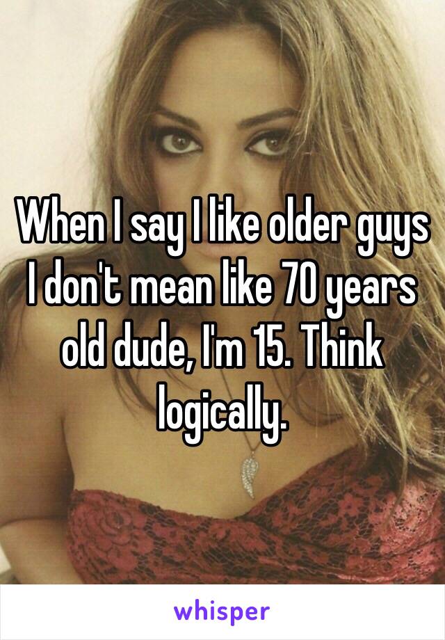 When I say I like older guys I don't mean like 70 years old dude, I'm 15. Think logically. 