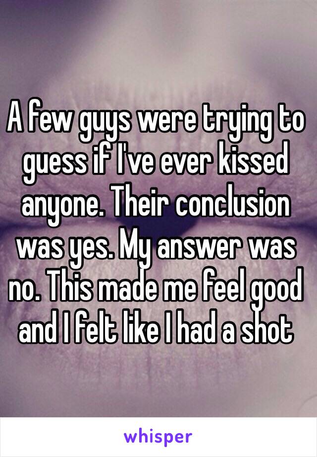 A few guys were trying to guess if I've ever kissed anyone. Their conclusion was yes. My answer was no. This made me feel good and I felt like I had a shot