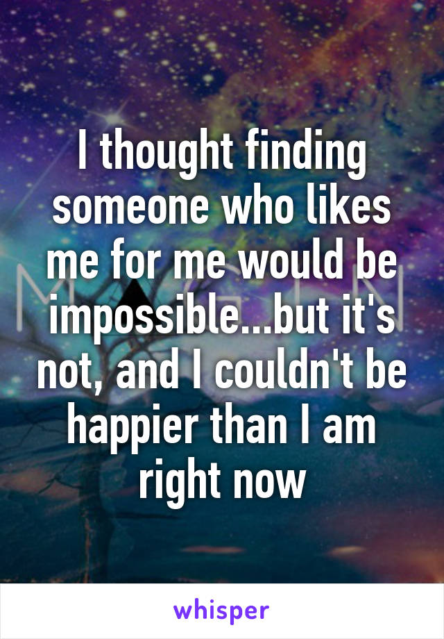 I thought finding someone who likes me for me would be impossible...but it's not, and I couldn't be happier than I am right now