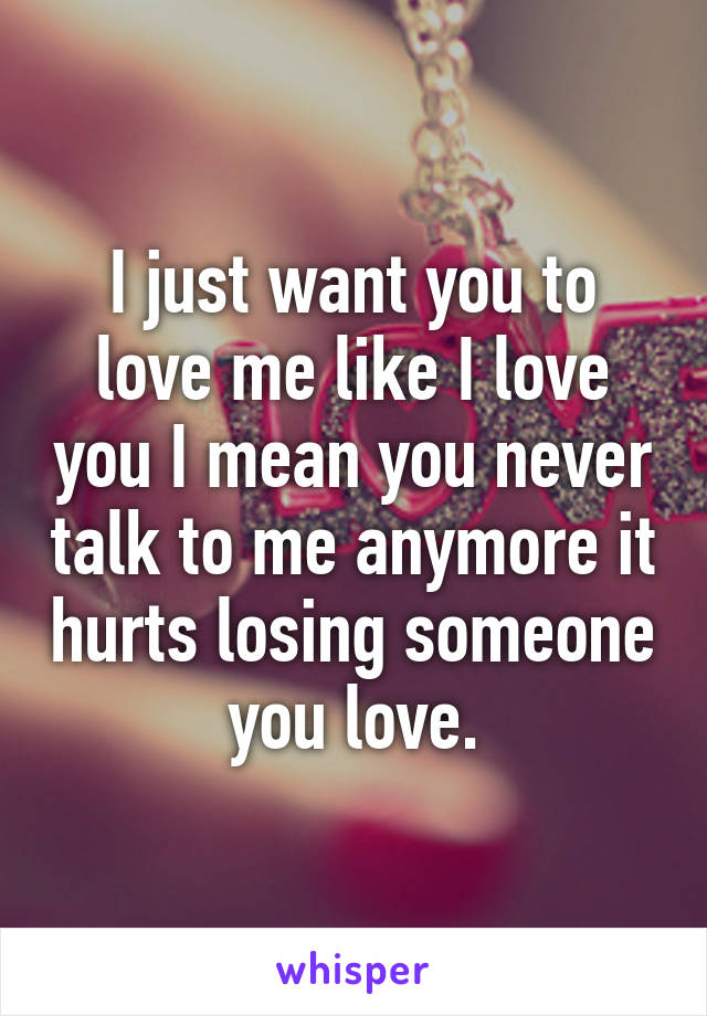 I just want you to love me like I love you I mean you never talk to me anymore it hurts losing someone you love.