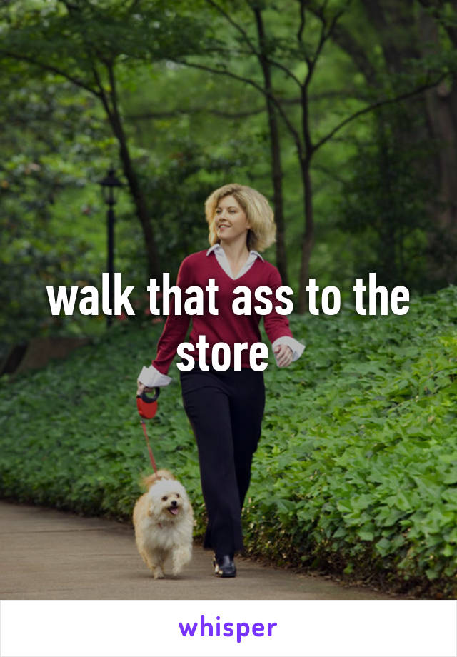 walk that ass to the store 